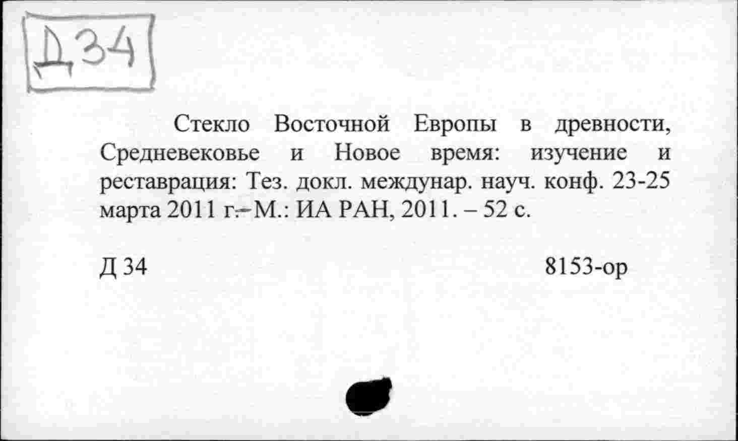 ﻿Стекло Восточной Европы в древности, Средневековье и Новое время: изучение и реставрация: Тез. докл. междунар. науч. конф. 23-25 марта 2011 г-М.: ИА РАН, 2011.-52 с.
Д 34
8153-ор